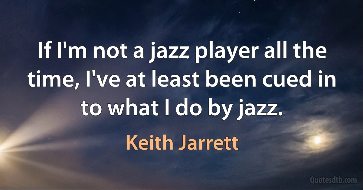 If I'm not a jazz player all the time, I've at least been cued in to what I do by jazz. (Keith Jarrett)