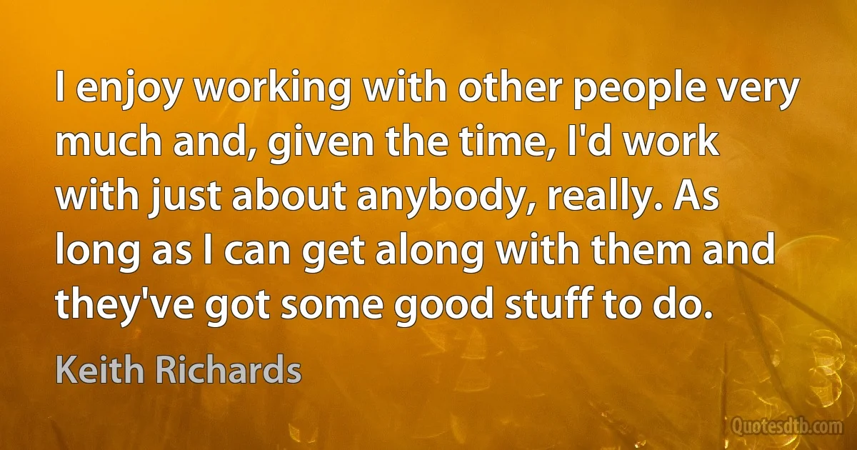 I enjoy working with other people very much and, given the time, I'd work with just about anybody, really. As long as I can get along with them and they've got some good stuff to do. (Keith Richards)