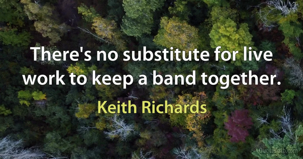 There's no substitute for live work to keep a band together. (Keith Richards)