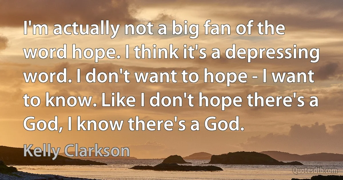 I'm actually not a big fan of the word hope. I think it's a depressing word. I don't want to hope - I want to know. Like I don't hope there's a God, I know there's a God. (Kelly Clarkson)