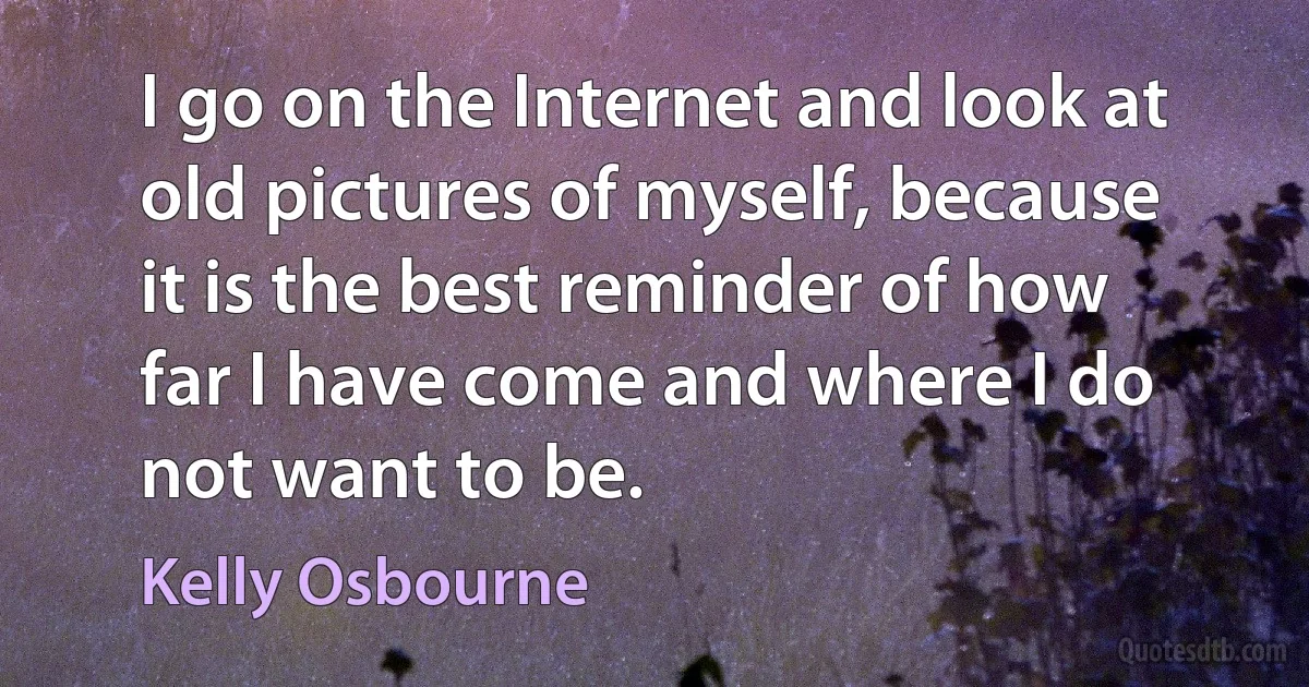 I go on the Internet and look at old pictures of myself, because it is the best reminder of how far I have come and where I do not want to be. (Kelly Osbourne)