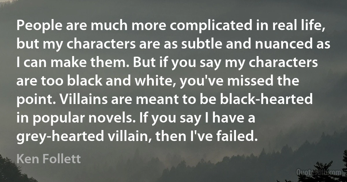 People are much more complicated in real life, but my characters are as subtle and nuanced as I can make them. But if you say my characters are too black and white, you've missed the point. Villains are meant to be black-hearted in popular novels. If you say I have a grey-hearted villain, then I've failed. (Ken Follett)