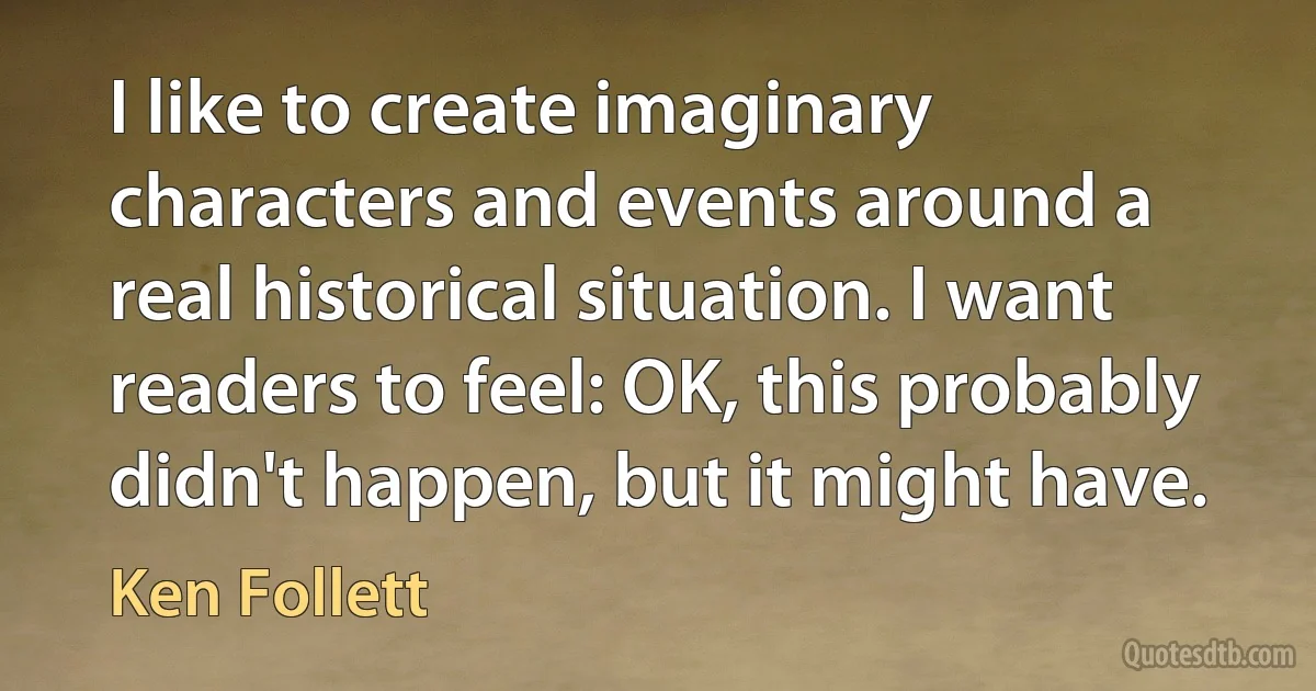 I like to create imaginary characters and events around a real historical situation. I want readers to feel: OK, this probably didn't happen, but it might have. (Ken Follett)