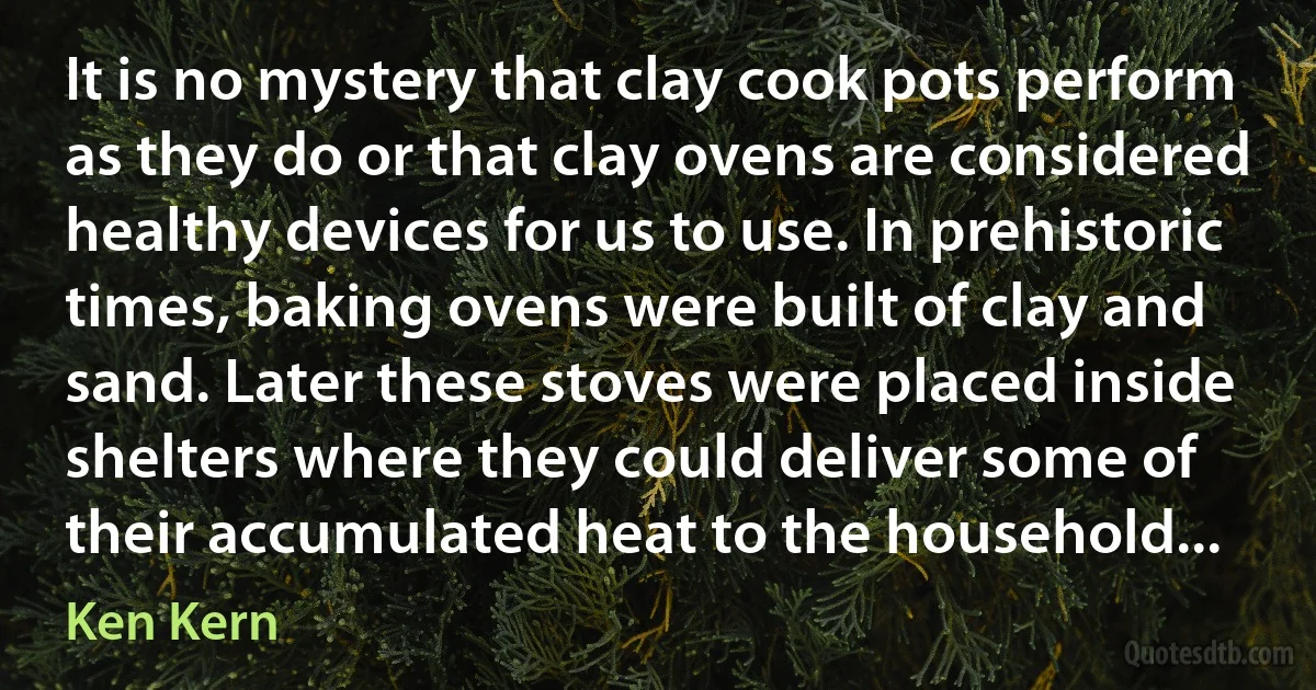 It is no mystery that clay cook pots perform as they do or that clay ovens are considered healthy devices for us to use. In prehistoric times, baking ovens were built of clay and sand. Later these stoves were placed inside shelters where they could deliver some of their accumulated heat to the household... (Ken Kern)