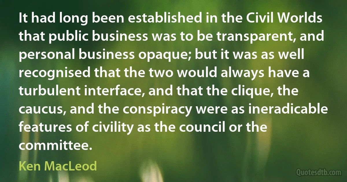 It had long been established in the Civil Worlds that public business was to be transparent, and personal business opaque; but it was as well recognised that the two would always have a turbulent interface, and that the clique, the caucus, and the conspiracy were as ineradicable features of civility as the council or the committee. (Ken MacLeod)