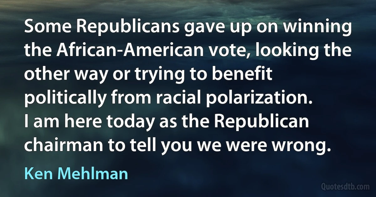 Some Republicans gave up on winning the African-American vote, looking the other way or trying to benefit politically from racial polarization. I am here today as the Republican chairman to tell you we were wrong. (Ken Mehlman)