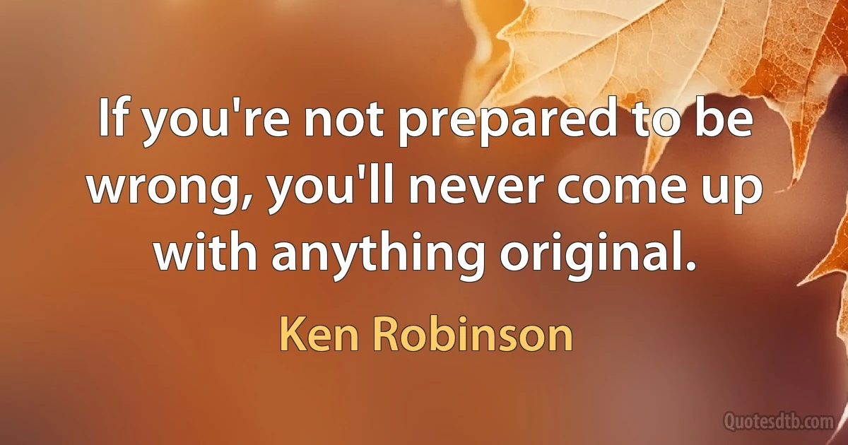 If you're not prepared to be wrong, you'll never come up with anything original. (Ken Robinson)