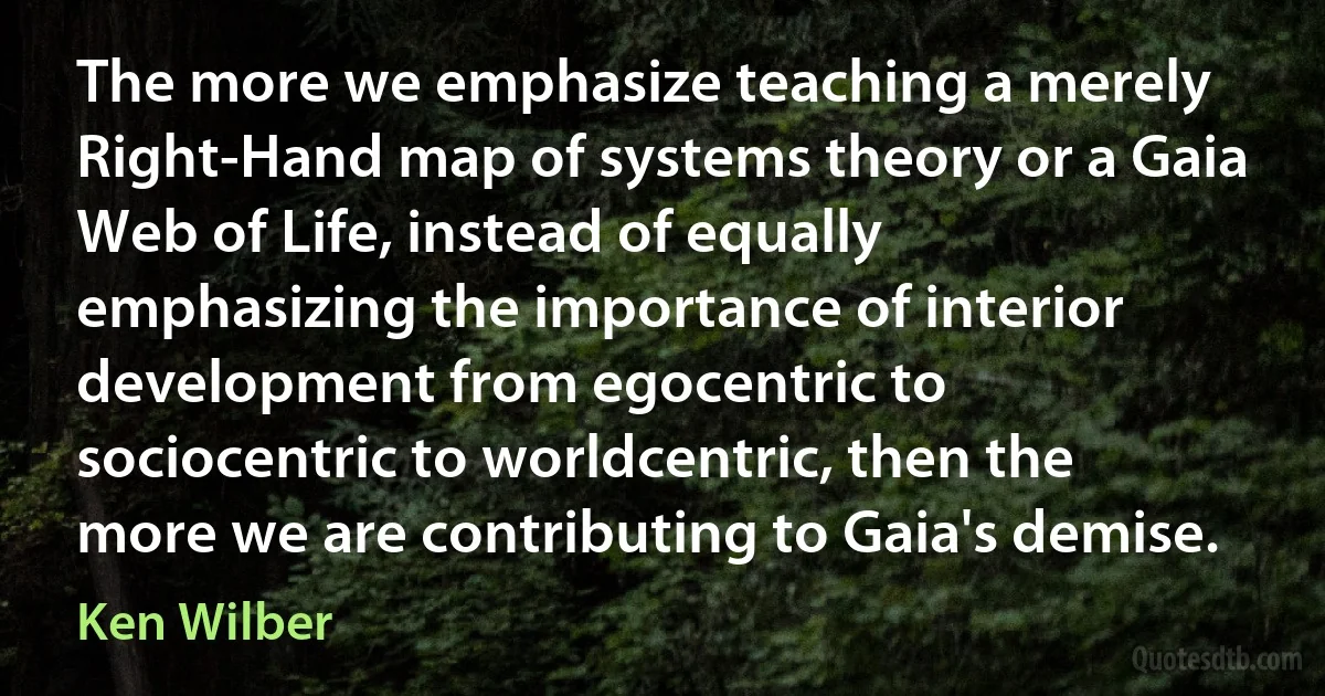 The more we emphasize teaching a merely Right-Hand map of systems theory or a Gaia Web of Life, instead of equally emphasizing the importance of interior development from egocentric to sociocentric to worldcentric, then the more we are contributing to Gaia's demise. (Ken Wilber)