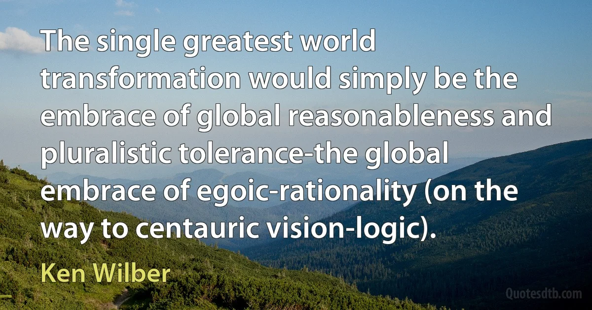 The single greatest world transformation would simply be the embrace of global reasonableness and pluralistic tolerance-the global embrace of egoic-rationality (on the way to centauric vision-logic). (Ken Wilber)