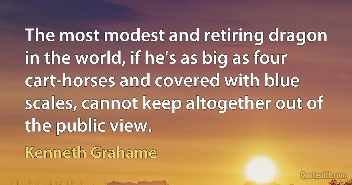 The most modest and retiring dragon in the world, if he's as big as four cart-horses and covered with blue scales, cannot keep altogether out of the public view. (Kenneth Grahame)