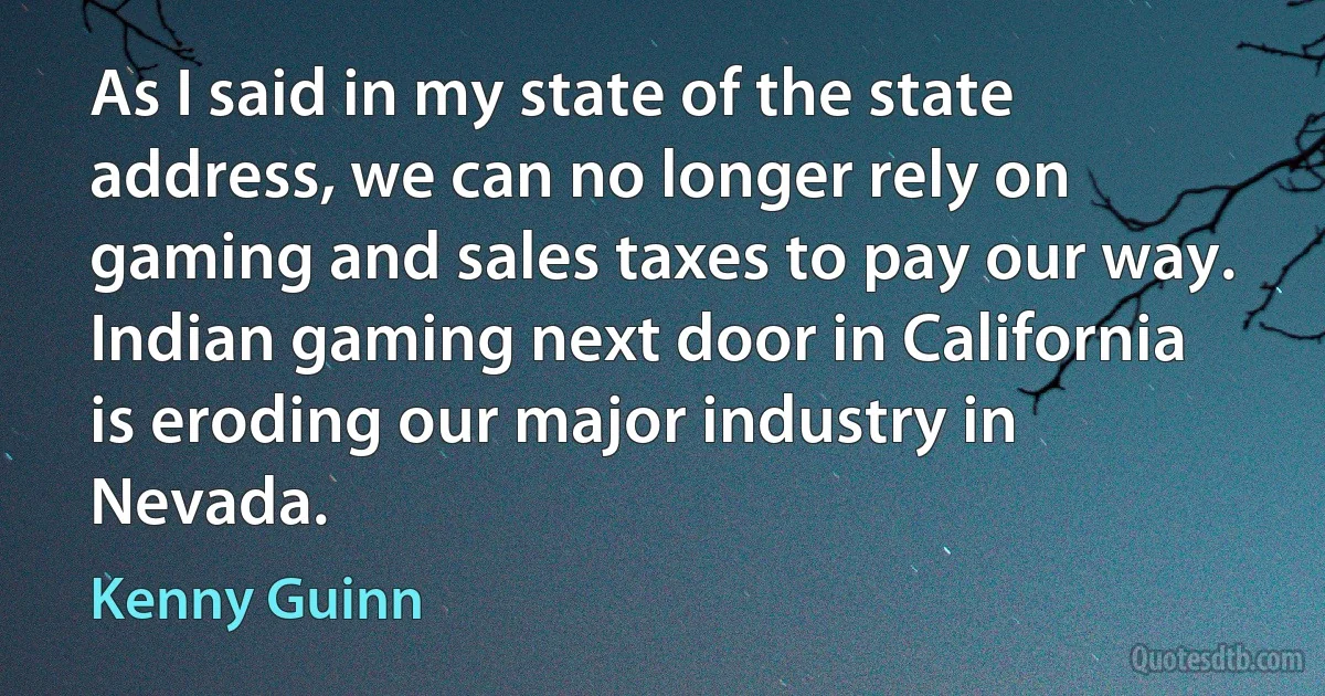 As I said in my state of the state address, we can no longer rely on gaming and sales taxes to pay our way. Indian gaming next door in California is eroding our major industry in Nevada. (Kenny Guinn)