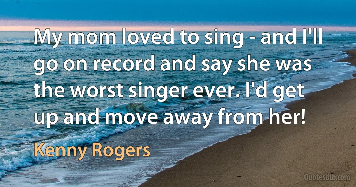 My mom loved to sing - and I'll go on record and say she was the worst singer ever. I'd get up and move away from her! (Kenny Rogers)