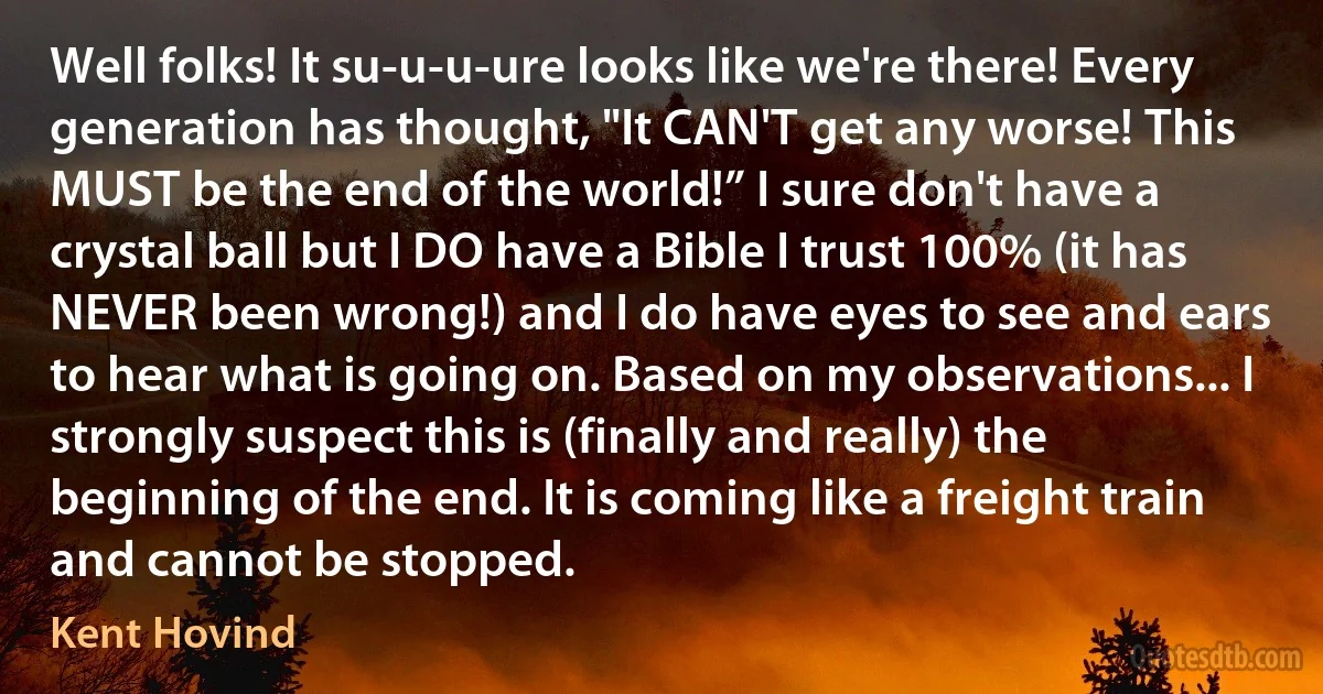 Well folks! It su-u-u-ure looks like we're there! Every generation has thought, "It CAN'T get any worse! This MUST be the end of the world!” I sure don't have a crystal ball but I DO have a Bible I trust 100% (it has NEVER been wrong!) and I do have eyes to see and ears to hear what is going on. Based on my observations... I strongly suspect this is (finally and really) the beginning of the end. It is coming like a freight train and cannot be stopped. (Kent Hovind)