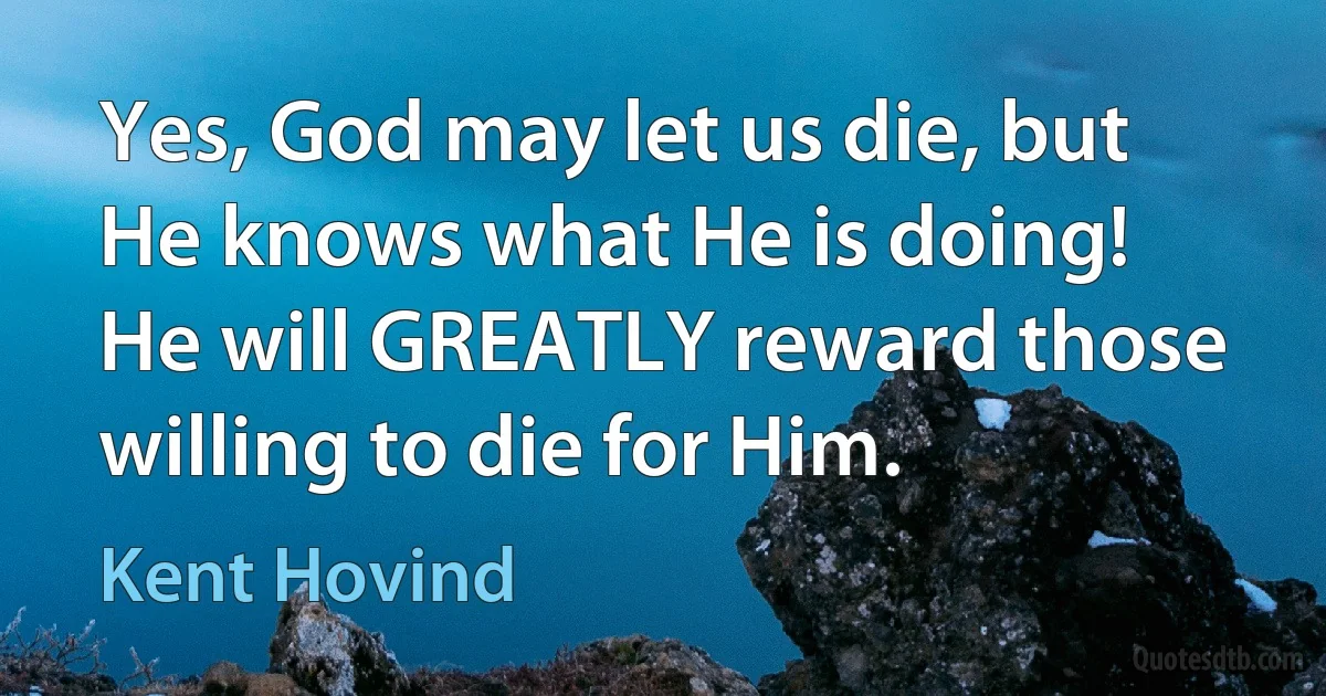 Yes, God may let us die, but He knows what He is doing! He will GREATLY reward those willing to die for Him. (Kent Hovind)