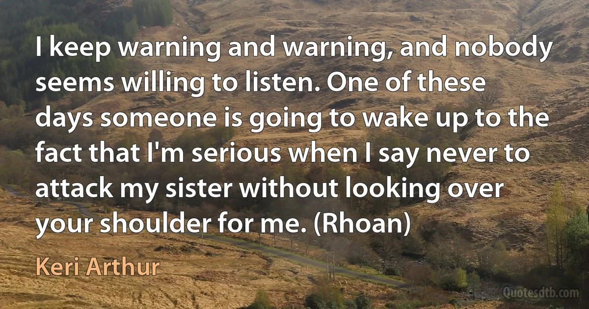 I keep warning and warning, and nobody seems willing to listen. One of these days someone is going to wake up to the fact that I'm serious when I say never to attack my sister without looking over your shoulder for me. (Rhoan) (Keri Arthur)