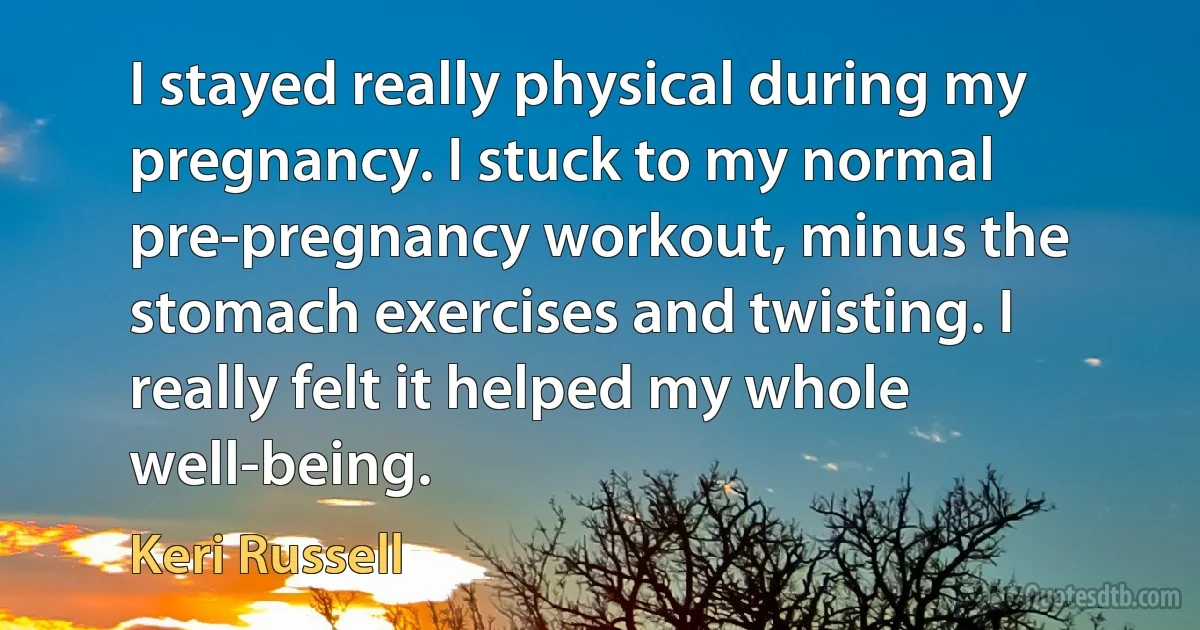 I stayed really physical during my pregnancy. I stuck to my normal pre-pregnancy workout, minus the stomach exercises and twisting. I really felt it helped my whole well-being. (Keri Russell)