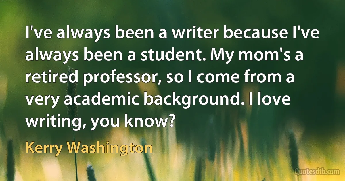 I've always been a writer because I've always been a student. My mom's a retired professor, so I come from a very academic background. I love writing, you know? (Kerry Washington)