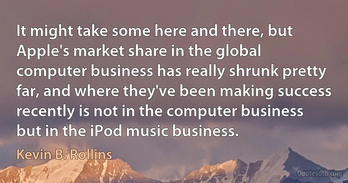 It might take some here and there, but Apple's market share in the global computer business has really shrunk pretty far, and where they've been making success recently is not in the computer business but in the iPod music business. (Kevin B. Rollins)