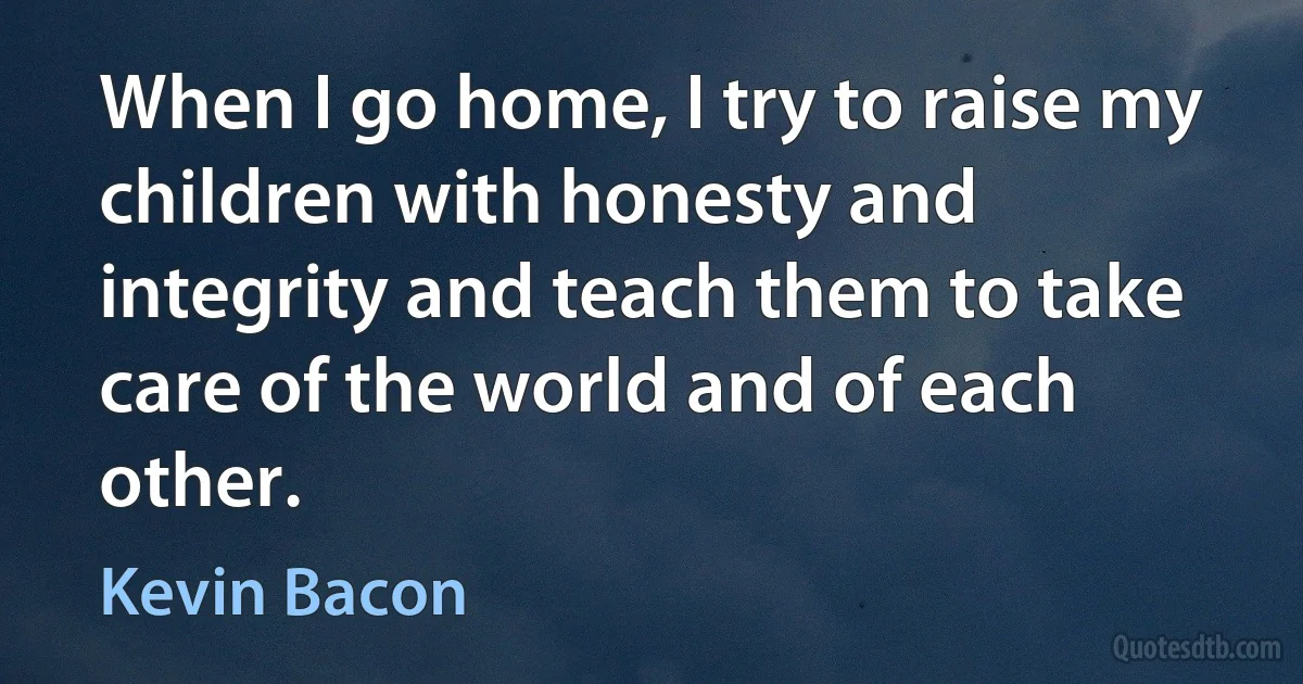 When I go home, I try to raise my children with honesty and integrity and teach them to take care of the world and of each other. (Kevin Bacon)