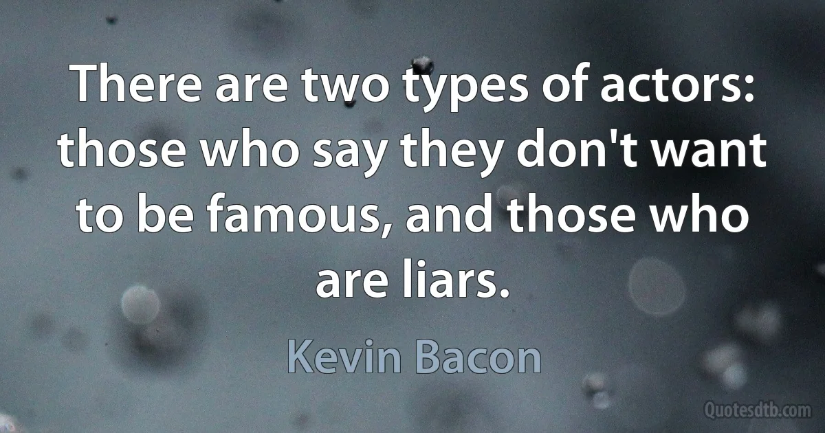 There are two types of actors: those who say they don't want to be famous, and those who are liars. (Kevin Bacon)