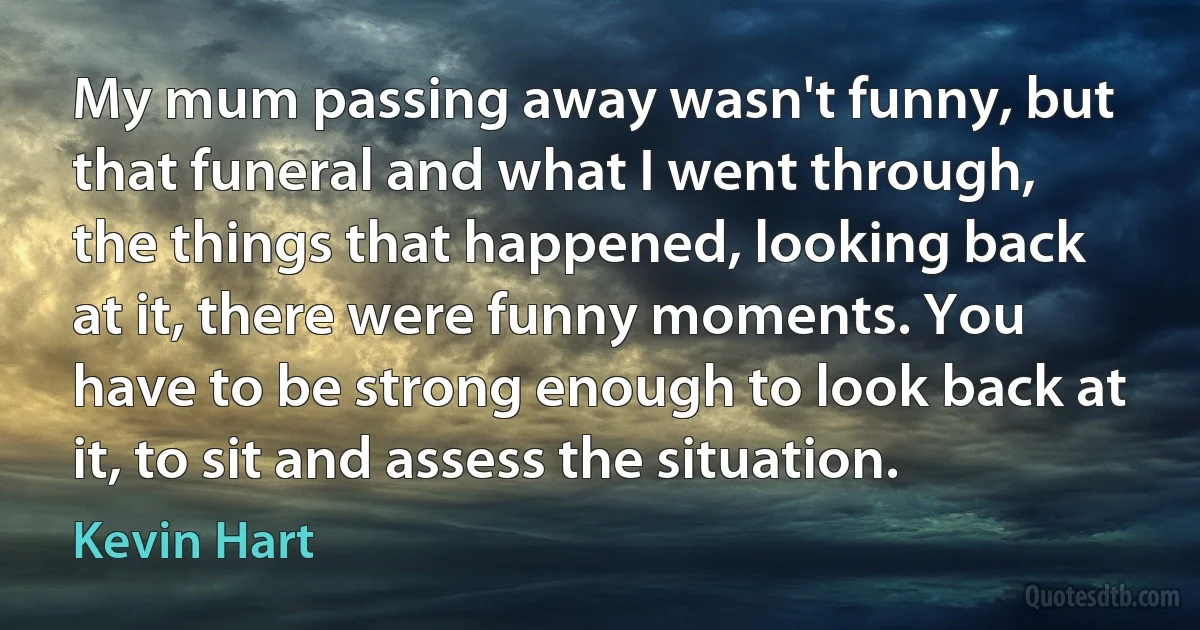 My mum passing away wasn't funny, but that funeral and what I went through, the things that happened, looking back at it, there were funny moments. You have to be strong enough to look back at it, to sit and assess the situation. (Kevin Hart)