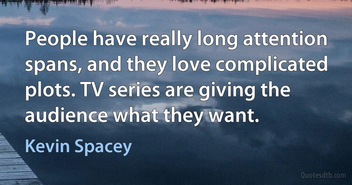 People have really long attention spans, and they love complicated plots. TV series are giving the audience what they want. (Kevin Spacey)