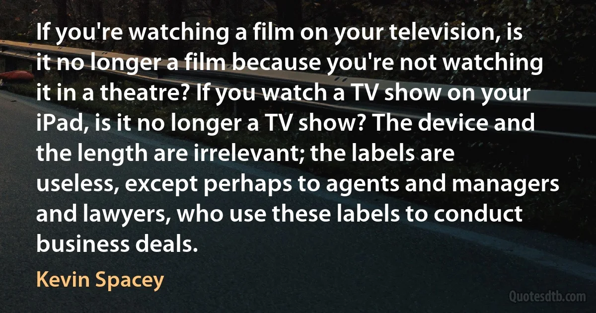 If you're watching a film on your television, is it no longer a film because you're not watching it in a theatre? If you watch a TV show on your iPad, is it no longer a TV show? The device and the length are irrelevant; the labels are useless, except perhaps to agents and managers and lawyers, who use these labels to conduct business deals. (Kevin Spacey)