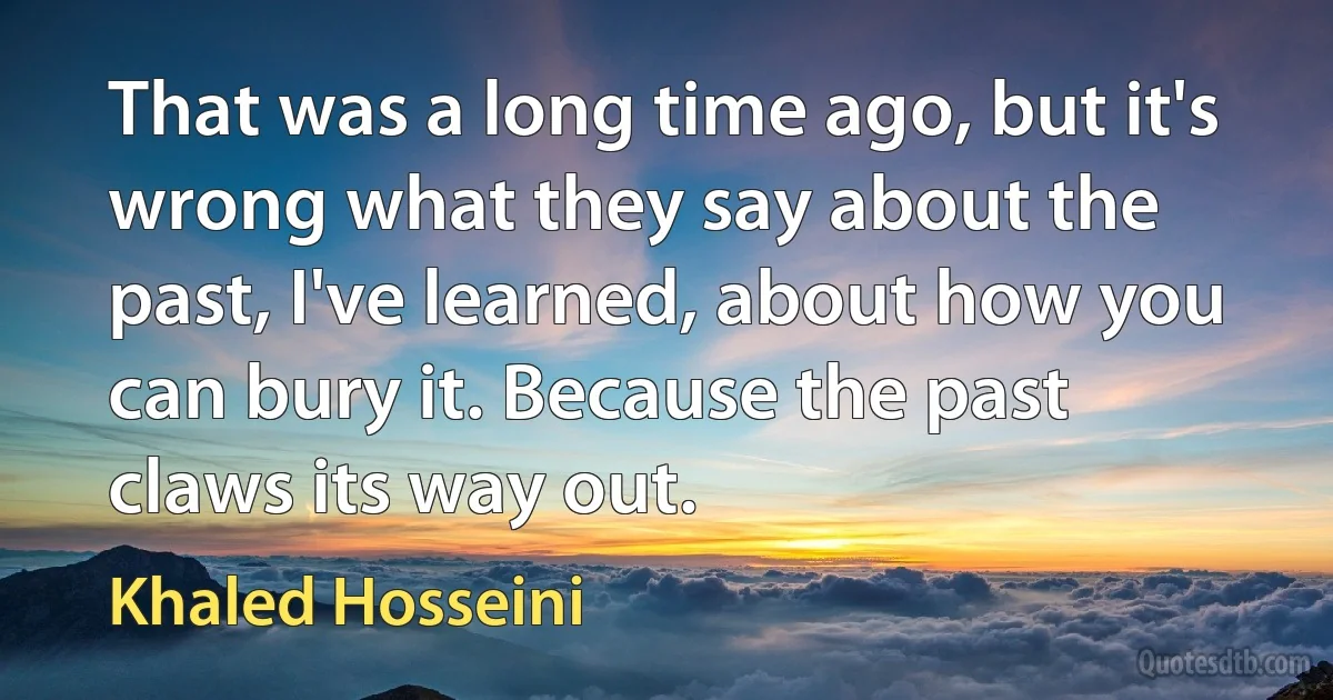 That was a long time ago, but it's wrong what they say about the past, I've learned, about how you can bury it. Because the past claws its way out. (Khaled Hosseini)