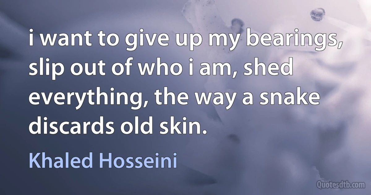 i want to give up my bearings, slip out of who i am, shed everything, the way a snake discards old skin. (Khaled Hosseini)