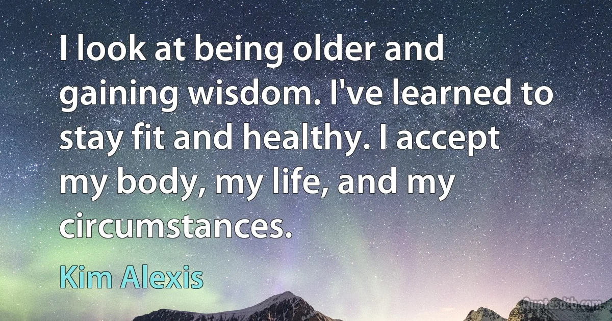 I look at being older and gaining wisdom. I've learned to stay fit and healthy. I accept my body, my life, and my circumstances. (Kim Alexis)