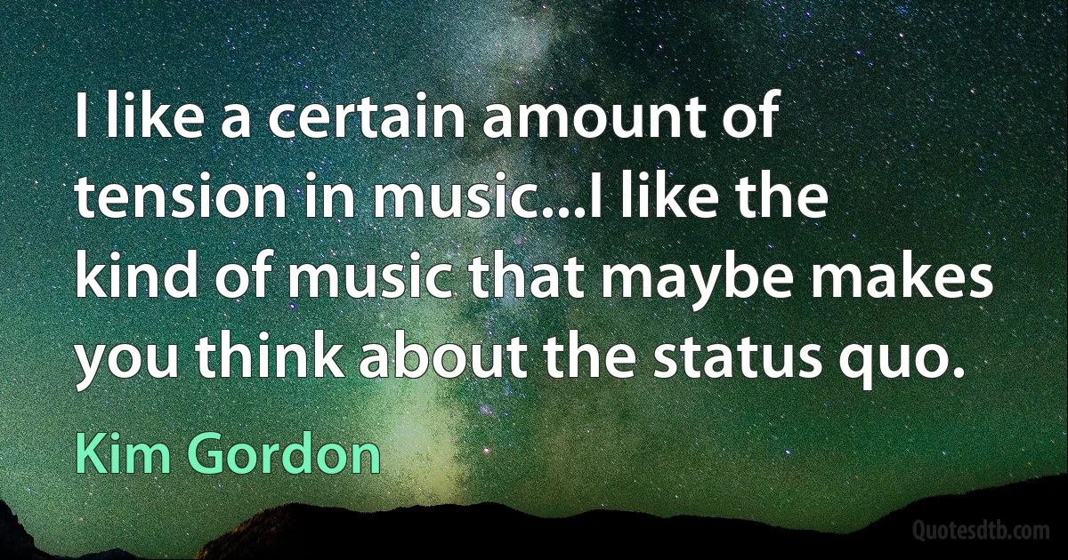 I like a certain amount of tension in music...I like the kind of music that maybe makes you think about the status quo. (Kim Gordon)