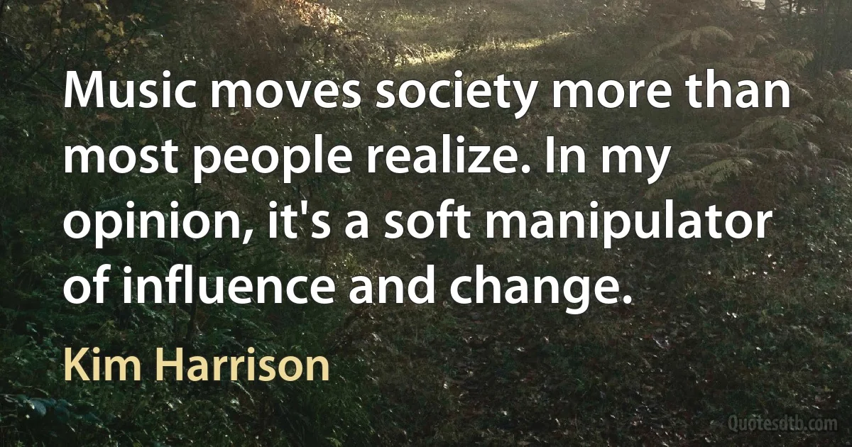 Music moves society more than most people realize. In my opinion, it's a soft manipulator of influence and change. (Kim Harrison)