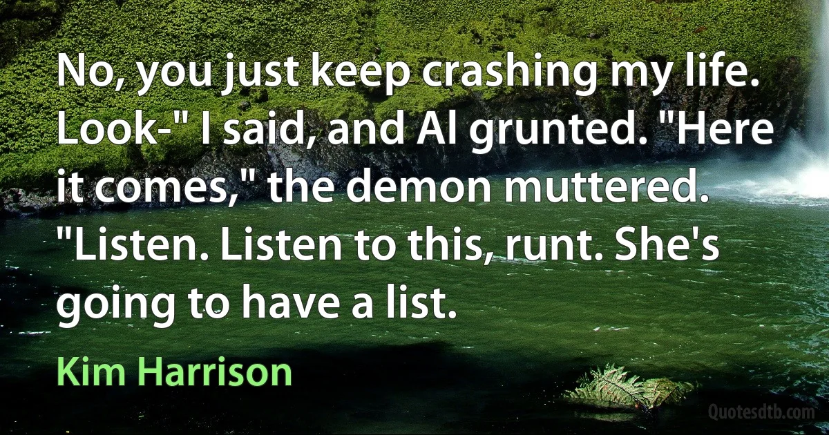 No, you just keep crashing my life. Look-" I said, and Al grunted. "Here it comes," the demon muttered. "Listen. Listen to this, runt. She's going to have a list. (Kim Harrison)