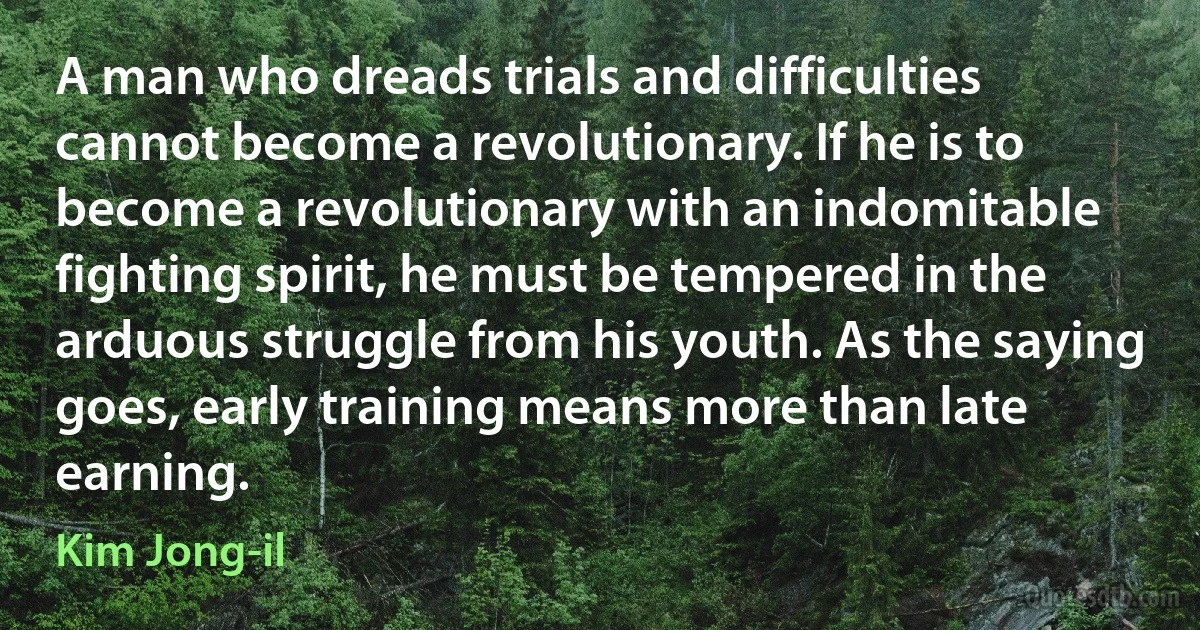 A man who dreads trials and difficulties cannot become a revolutionary. If he is to become a revolutionary with an indomitable fighting spirit, he must be tempered in the arduous struggle from his youth. As the saying goes, early training means more than late earning. (Kim Jong-il)