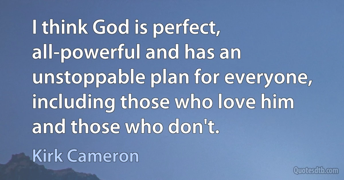 I think God is perfect, all-powerful and has an unstoppable plan for everyone, including those who love him and those who don't. (Kirk Cameron)