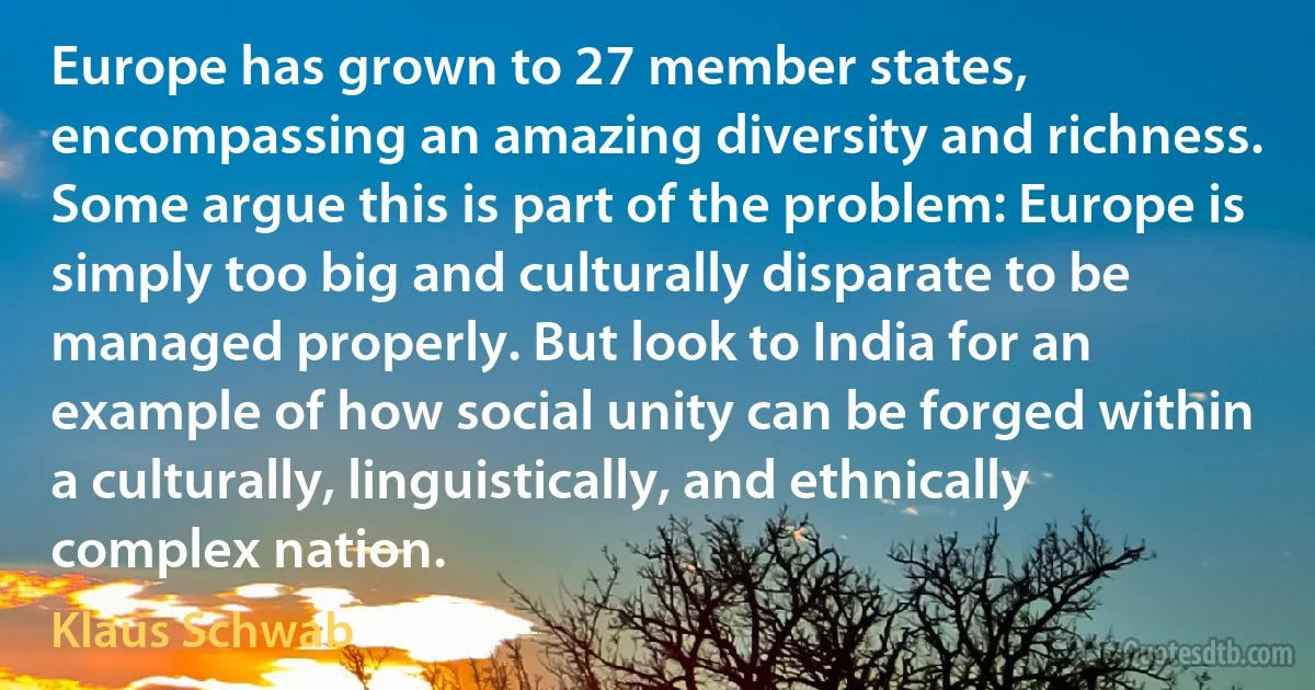 Europe has grown to 27 member states, encompassing an amazing diversity and richness. Some argue this is part of the problem: Europe is simply too big and culturally disparate to be managed properly. But look to India for an example of how social unity can be forged within a culturally, linguistically, and ethnically complex nation. (Klaus Schwab)