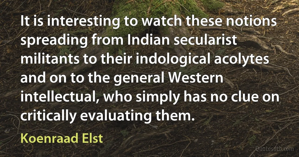 It is interesting to watch these notions spreading from Indian secularist militants to their indological acolytes and on to the general Western intellectual, who simply has no clue on critically evaluating them. (Koenraad Elst)