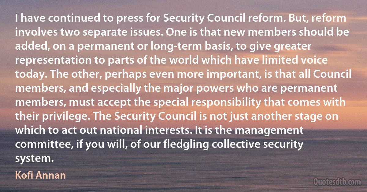 I have continued to press for Security Council reform. But, reform involves two separate issues. One is that new members should be added, on a permanent or long-term basis, to give greater representation to parts of the world which have limited voice today. The other, perhaps even more important, is that all Council members, and especially the major powers who are permanent members, must accept the special responsibility that comes with their privilege. The Security Council is not just another stage on which to act out national interests. It is the management committee, if you will, of our fledgling collective security system. (Kofi Annan)