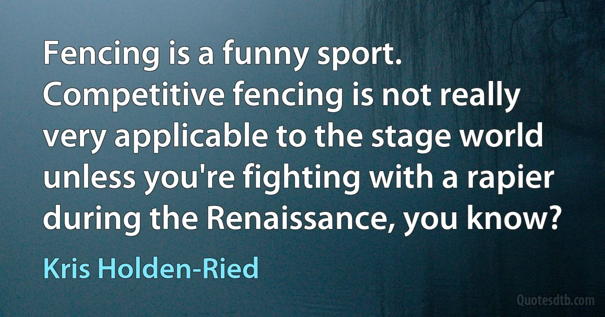 Fencing is a funny sport. Competitive fencing is not really very applicable to the stage world unless you're fighting with a rapier during the Renaissance, you know? (Kris Holden-Ried)