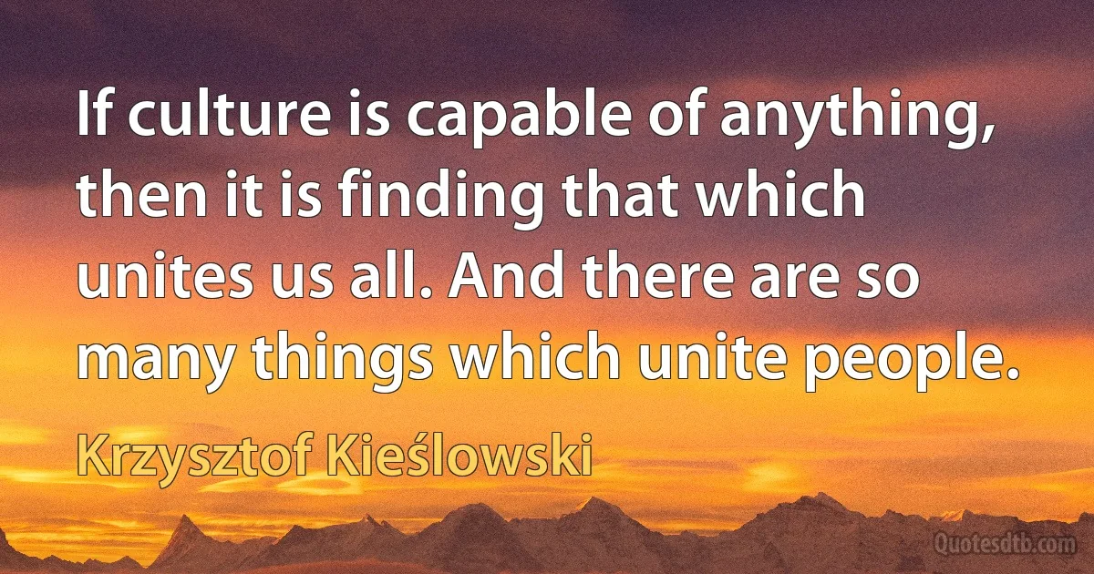 If culture is capable of anything, then it is finding that which unites us all. And there are so many things which unite people. (Krzysztof Kieślowski)