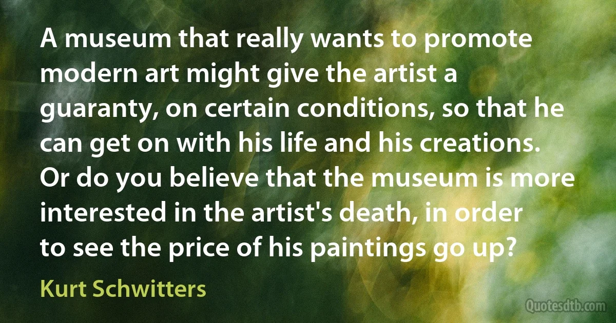 A museum that really wants to promote modern art might give the artist a guaranty, on certain conditions, so that he can get on with his life and his creations. Or do you believe that the museum is more interested in the artist's death, in order to see the price of his paintings go up? (Kurt Schwitters)