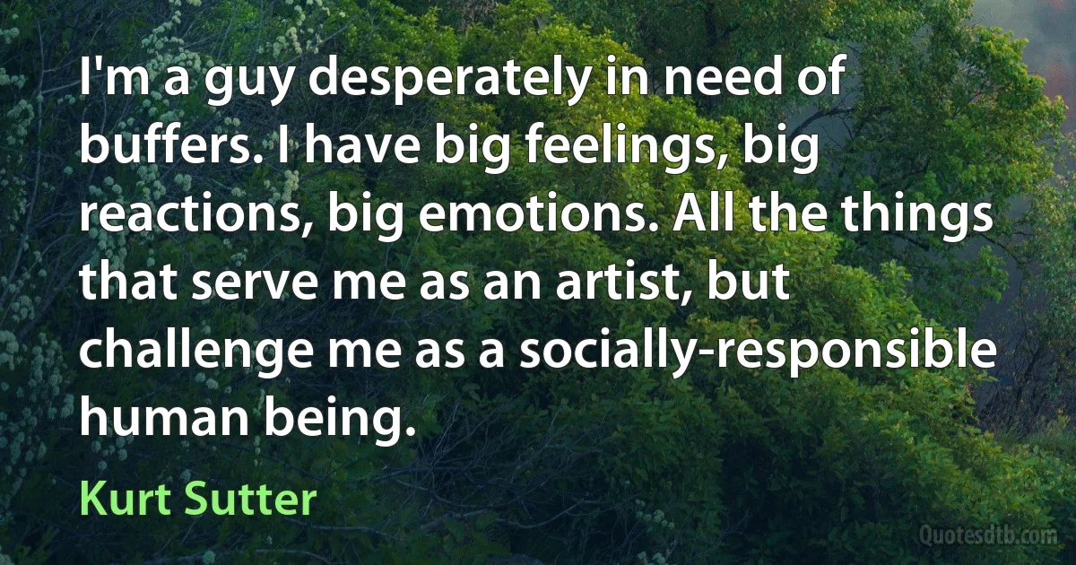 I'm a guy desperately in need of buffers. I have big feelings, big reactions, big emotions. All the things that serve me as an artist, but challenge me as a socially-responsible human being. (Kurt Sutter)