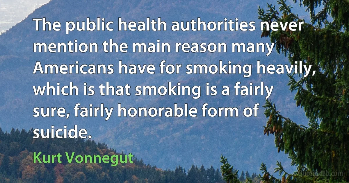 The public health authorities never mention the main reason many Americans have for smoking heavily, which is that smoking is a fairly sure, fairly honorable form of suicide. (Kurt Vonnegut)