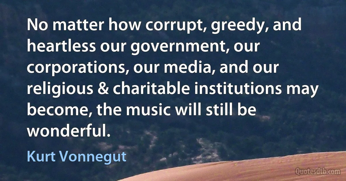 No matter how corrupt, greedy, and heartless our government, our corporations, our media, and our religious & charitable institutions may become, the music will still be wonderful. (Kurt Vonnegut)