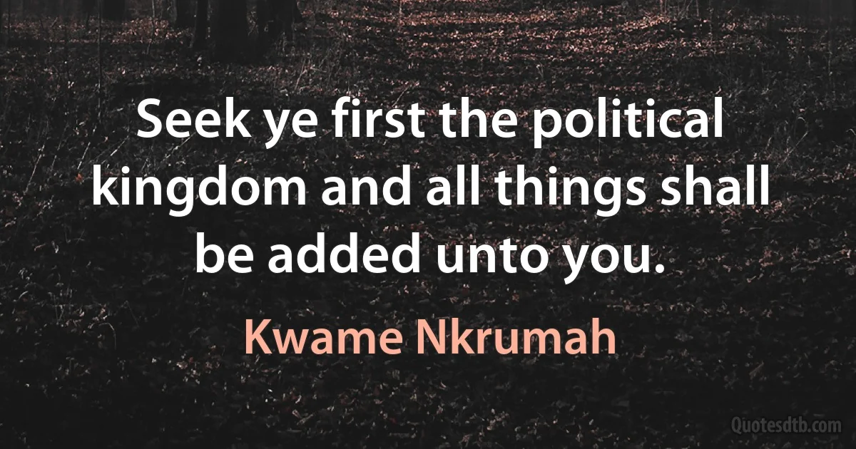 Seek ye first the political kingdom and all things shall be added unto you. (Kwame Nkrumah)