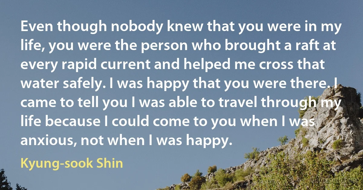 Even though nobody knew that you were in my life, you were the person who brought a raft at every rapid current and helped me cross that water safely. I was happy that you were there. I came to tell you I was able to travel through my life because I could come to you when I was anxious, not when I was happy. (Kyung-sook Shin)