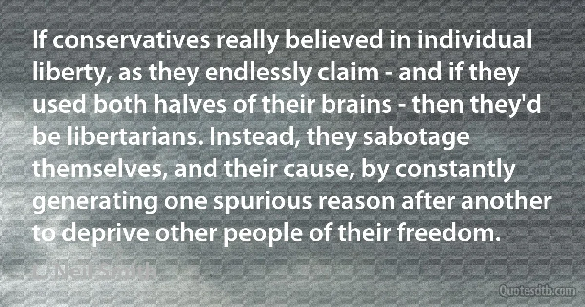 If conservatives really believed in individual liberty, as they endlessly claim - and if they used both halves of their brains - then they'd be libertarians. Instead, they sabotage themselves, and their cause, by constantly generating one spurious reason after another to deprive other people of their freedom. (L. Neil Smith)