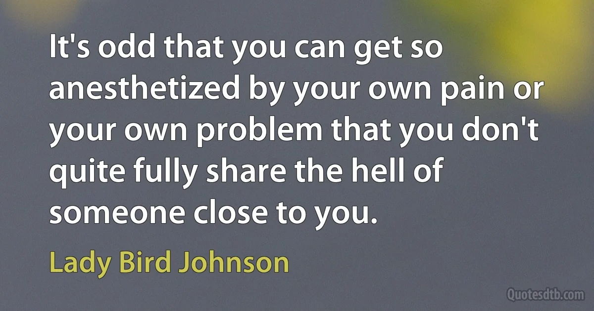 It's odd that you can get so anesthetized by your own pain or your own problem that you don't quite fully share the hell of someone close to you. (Lady Bird Johnson)