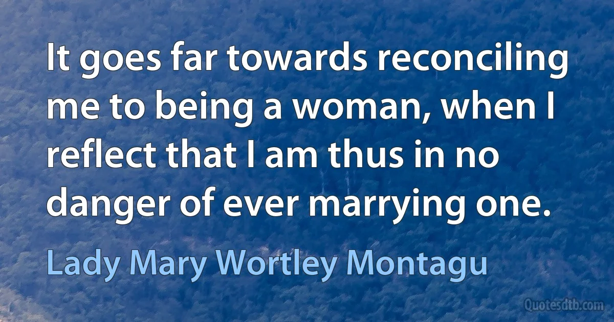 It goes far towards reconciling me to being a woman, when I reflect that I am thus in no danger of ever marrying one. (Lady Mary Wortley Montagu)