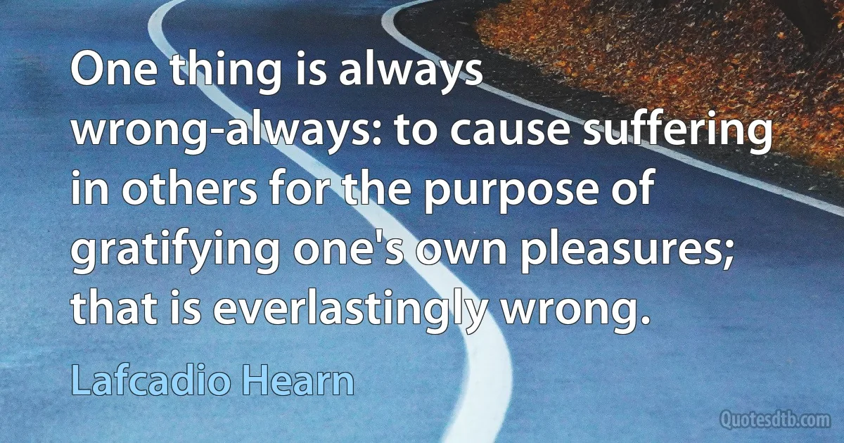 One thing is always wrong-always: to cause suffering in others for the purpose of gratifying one's own pleasures; that is everlastingly wrong. (Lafcadio Hearn)